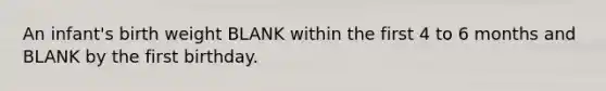 An infant's birth weight BLANK within the first 4 to 6 months and BLANK by the first birthday.