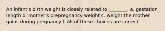 An infant's birth weight is closely related to ________. a. gestation length b. mother's prepregnancy weight c. weight the mother gains during pregnancy f. All of these choices are correct