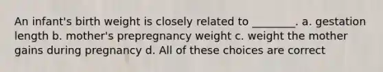 An infant's birth weight is closely related to ________. a. gestation length b. mother's prepregnancy weight c. weight the mother gains during pregnancy d. All of these choices are correct