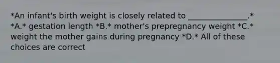 *An infant's birth weight is closely related to _______________.* *A.* gestation length *B.* mother's prepregnancy weight *C.* weight the mother gains during pregnancy *D.* All of these choices are correct