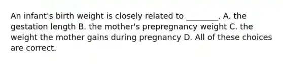 An infant's birth weight is closely related to ________. A. the gestation length B. the mother's prepregnancy weight C. the weight the mother gains during pregnancy D. All of these choices are correct.