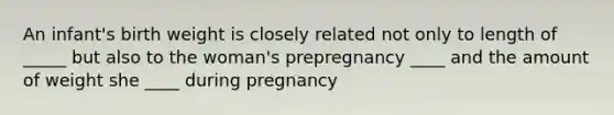 An infant's birth weight is closely related not only to length of _____ but also to the woman's prepregnancy ____ and the amount of weight she ____ during pregnancy