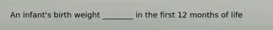 An infant's birth weight ________ in the first 12 months of life