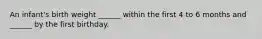 An infant's birth weight ______ within the first 4 to 6 months and ______ by the first birthday.