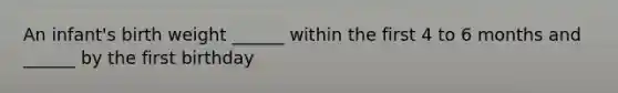 An infant's birth weight ______ within the first 4 to 6 months and ______ by the first birthday