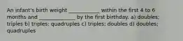 An infant's birth weight ____________ within the first 4 to 6 months and ______________ by the first birthday. a) doubles; triples b) triples; quadruples c) triples; doubles d) doubles; quadruples