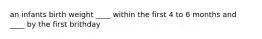an infants birth weight ____ within the first 4 to 6 months and ____ by the first brithday
