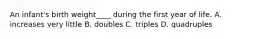 An infant's birth weight____ during the first year of life. A. increases very little B. doubles C. triples D. quadruples
