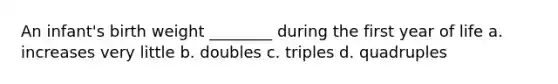 An infant's birth weight ________ during the first year of life a. increases very little b. doubles c. triples d. quadruples