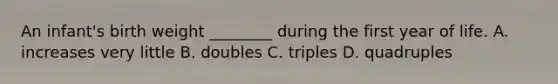 An infant's birth weight ________ during the first year of life. A. increases very little B. doubles C. triples D. quadruples