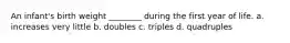 An infant's birth weight ________ during the first year of life. a. increases very little b. doubles c. triples d. quadruples