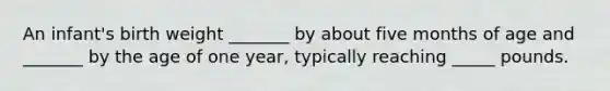 An infant's birth weight _______ by about five months of age and _______ by the age of one year, typically reaching _____ pounds.