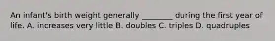 An infant's birth weight generally ________ during the first year of life. A. increases very little B. doubles C. triples D. quadruples