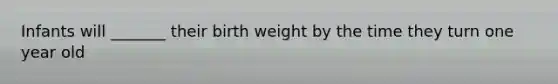 Infants will _______ their birth weight by the time they turn one year old