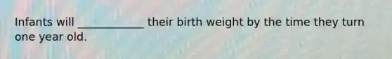 Infants will ____________ their birth weight by the time they turn one year old.