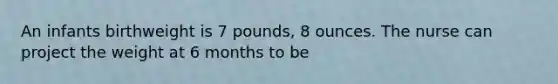 An infants birthweight is 7 pounds, 8 ounces. The nurse can project the weight at 6 months to be