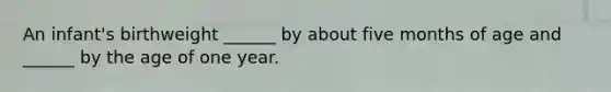 An infant's birthweight ______ by about five months of age and ______ by the age of one year.
