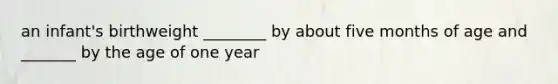 an infant's birthweight ________ by about five months of age and _______ by the age of one year