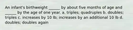 An infant's birthweight ______ by about five months of age and ______ by the age of one year. a. triples; quadruples b. doubles; triples c. increases by 10 lb; increases by an additional 10 lb d. doubles; doubles again