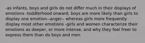 -as infants, boys and girls do not differ much in their displays of emotions -toddlerhood onward, boys are more likely than girls to display one emotion--anger-- whereas girls more frequently display most other emotions -girls and women characterize their emotions as deeper, or more intense, and why they feel freer to express them than do boys and men