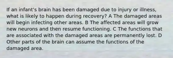 If an infant's brain has been damaged due to injury or illness, what is likely to happen during recovery? A The damaged areas will begin infecting other areas. B The affected areas will grow new neurons and then resume functioning. C The functions that are associated with the damaged areas are permanently lost. D Other parts of the brain can assume the functions of the damaged area.