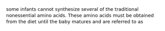 some infants cannot synthesize several of the traditional nonessential amino acids. These amino acids must be obtained from the diet until the baby matures and are referred to as