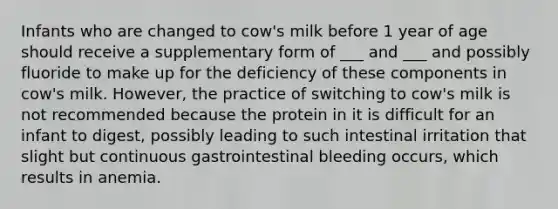 Infants who are changed to cow's milk before 1 year of age should receive a supplementary form of ___ and ___ and possibly fluoride to make up for the deficiency of these components in cow's milk. However, the practice of switching to cow's milk is not recommended because the protein in it is difficult for an infant to digest, possibly leading to such intestinal irritation that slight but continuous gastrointestinal bleeding occurs, which results in anemia.