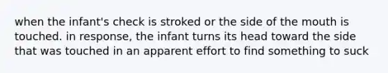 when the infant's check is stroked or the side of the mouth is touched. in response, the infant turns its head toward the side that was touched in an apparent effort to find something to suck