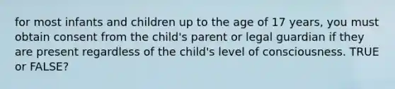 for most infants and children up to the age of 17 years, you must obtain consent from the child's parent or legal guardian if they are present regardless of the child's level of consciousness. TRUE or FALSE?