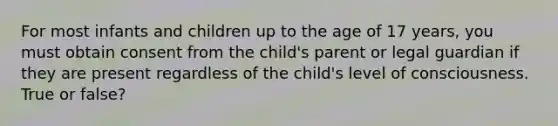 For most infants and children up to the age of 17 years, you must obtain consent from the child's parent or legal guardian if they are present regardless of the child's level of consciousness. True or false?