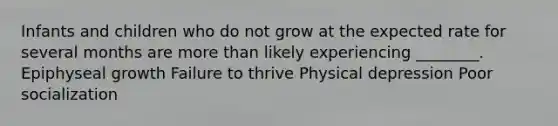 Infants and children who do not grow at the expected rate for several months are more than likely experiencing ________. Epiphyseal growth Failure to thrive Physical depression Poor socialization