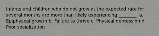 Infants and children who do not grow at the expected rate for several months are more than likely experiencing ________. a. Epiphyseal growth b. Failure to thrive c. Physical depression d. Poor socialization