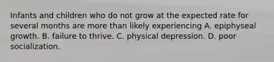 Infants and children who do not grow at the expected rate for several months are more than likely experiencing A. epiphyseal growth. B. failure to thrive. C. physical depression. D. poor socialization.