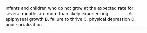 Infants and children who do not grow at the expected rate for several months are more than likely experiencing ________. A. epiphyseal growth B. failure to thrive C. physical depression D. poor socialization