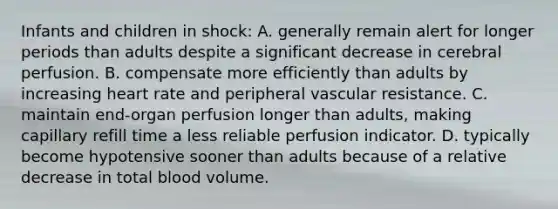 Infants and children in shock: A. generally remain alert for longer periods than adults despite a significant decrease in cerebral perfusion. B. compensate more efficiently than adults by increasing heart rate and peripheral vascular resistance. C. maintain end-organ perfusion longer than adults, making capillary refill time a less reliable perfusion indicator. D. typically become hypotensive sooner than adults because of a relative decrease in total blood volume.