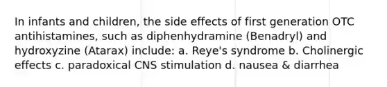 In infants and children, the side effects of first generation OTC antihistamines, such as diphenhydramine (Benadryl) and hydroxyzine (Atarax) include: a. Reye's syndrome b. Cholinergic effects c. paradoxical CNS stimulation d. nausea & diarrhea