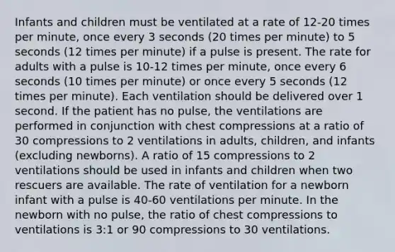 Infants and children must be ventilated at a rate of 12-20 times per minute, once every 3 seconds (20 times per minute) to 5 seconds (12 times per minute) if a pulse is present. The rate for adults with a pulse is 10-12 times per minute, once every 6 seconds (10 times per minute) or once every 5 seconds (12 times per minute). Each ventilation should be delivered over 1 second. If the patient has no pulse, the ventilations are performed in conjunction with chest compressions at a ratio of 30 compressions to 2 ventilations in adults, children, and infants (excluding newborns). A ratio of 15 compressions to 2 ventilations should be used in infants and children when two rescuers are available. The rate of ventilation for a newborn infant with a pulse is 40-60 ventilations per minute. In the newborn with no pulse, the ratio of chest compressions to ventilations is 3:1 or 90 compressions to 30 ventilations.