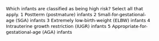 Which infants are classified as being high risk? Select all that apply. 1 Postterm (postmature) infants 2 Small-for-gestational-age (SGA) infants 3 Extremely low-birth-weight (ELBW) infants 4 Intrauterine growth restriction (IUGR) infants 5 Appropriate-for-gestational-age (AGA) infants