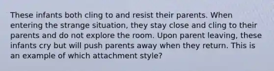 These infants both cling to and resist their parents. When entering the strange situation, they stay close and cling to their parents and do not explore the room. Upon parent leaving, these infants cry but will push parents away when they return. This is an example of which attachment style?