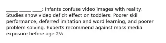 _____ _____ ____: Infants confuse video images with reality. Studies show video deficit effect on toddlers: Poorer skill performance, deferred imitation and word learning, and poorer problem solving. Experts recommend against mass media exposure before age 2½.