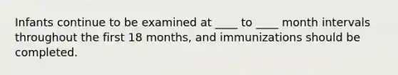 Infants continue to be examined at ____ to ____ month intervals throughout the first 18 months, and immunizations should be completed.