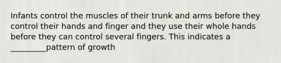 Infants control the muscles of their trunk and arms before they control their hands and finger and they use their whole hands before they can control several fingers. This indicates a _________pattern of growth