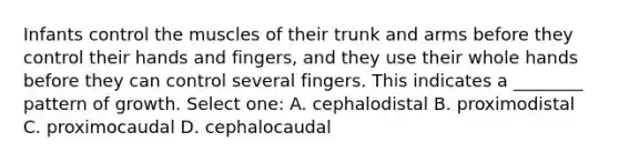 Infants control the muscles of their trunk and arms before they control their hands and fingers, and they use their whole hands before they can control several fingers. This indicates a ________ pattern of growth. Select one: A. cephalodistal B. proximodistal C. proximocaudal D. cephalocaudal