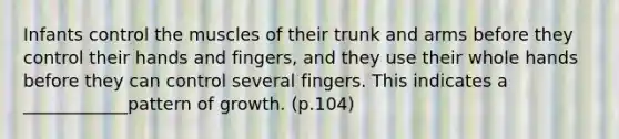 Infants control the muscles of their trunk and arms before they control their hands and fingers, and they use their whole hands before they can control several fingers. This indicates a ____________pattern of growth. (p.104)