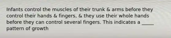 Infants control the muscles of their trunk & arms before they control their hands & fingers, & they use their whole hands before they can control several fingers. This indicates a _____ pattern of growth