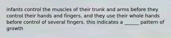 infants control the muscles of their trunk and arms before they control their hands and fingers, and they use their whole hands before control of several fingers. this indicates a ______ pattern of growth