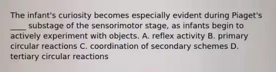 The infant's curiosity becomes especially evident during Piaget's ____ substage of the sensorimotor stage, as infants begin to actively experiment with objects. A. reflex activity B. primary circular reactions C. coordination of secondary schemes D. tertiary circular reactions