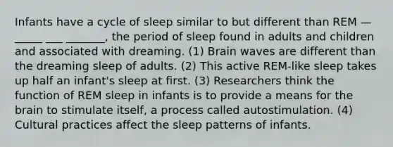 Infants have a cycle of sleep similar to but different than REM — _____ ___ _______, the period of sleep found in adults and children and associated with dreaming. (1) Brain waves are different than the dreaming sleep of adults. (2) This active REM-like sleep takes up half an infant's sleep at first. (3) Researchers think the function of REM sleep in infants is to provide a means for the brain to stimulate itself, a process called autostimulation. (4) Cultural practices affect the sleep patterns of infants.