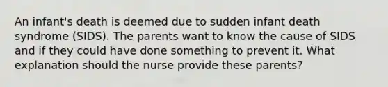 An infant's death is deemed due to sudden infant death syndrome (SIDS). The parents want to know the cause of SIDS and if they could have done something to prevent it. What explanation should the nurse provide these parents?