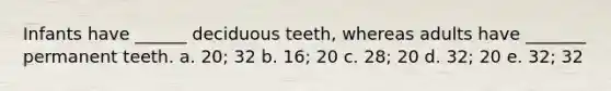 Infants have ______ deciduous teeth, whereas adults have _______ permanent teeth. a. 20; 32 b. 16; 20 c. 28; 20 d. 32; 20 e. 32; 32